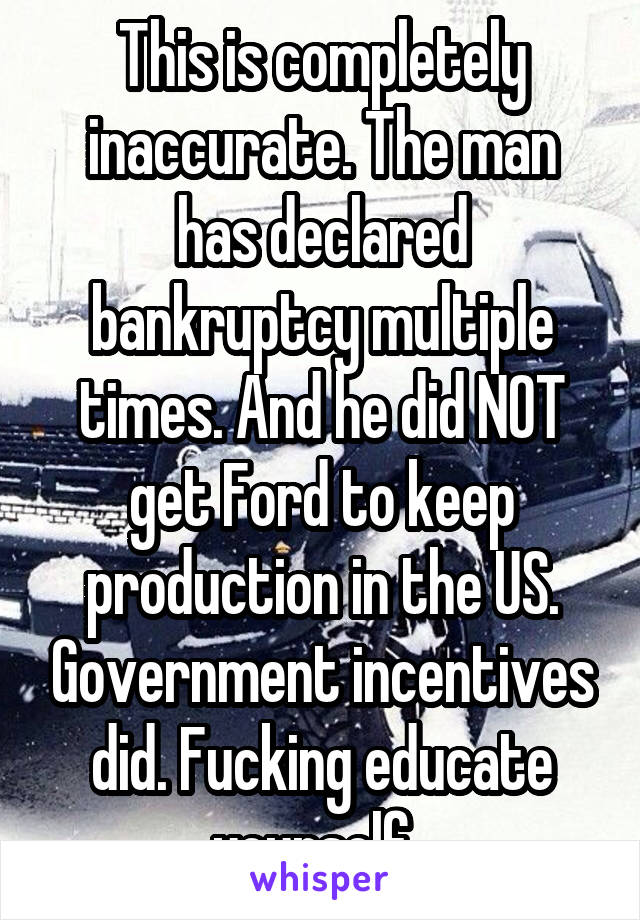 This is completely inaccurate. The man has declared bankruptcy multiple times. And he did NOT get Ford to keep production in the US. Government incentives did. Fucking educate yourself. 