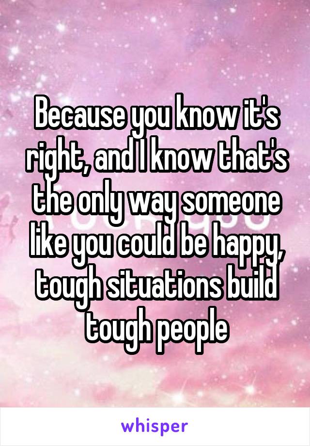 Because you know it's right, and I know that's the only way someone like you could be happy, tough situations build tough people