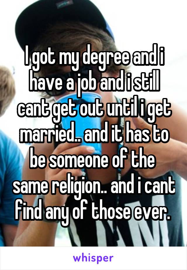 I got my degree and i have a job and i still cant get out until i get married.. and it has to be someone of the  same religion.. and i cant find any of those ever. 