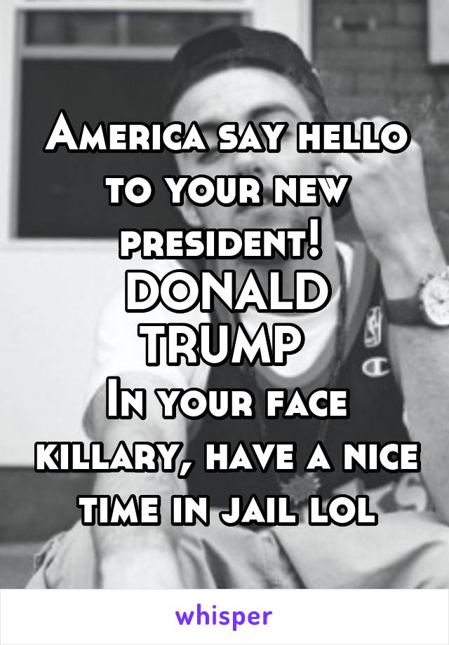 America say hello to your new president! 
DONALD TRUMP 
In your face killary, have a nice time in jail lol