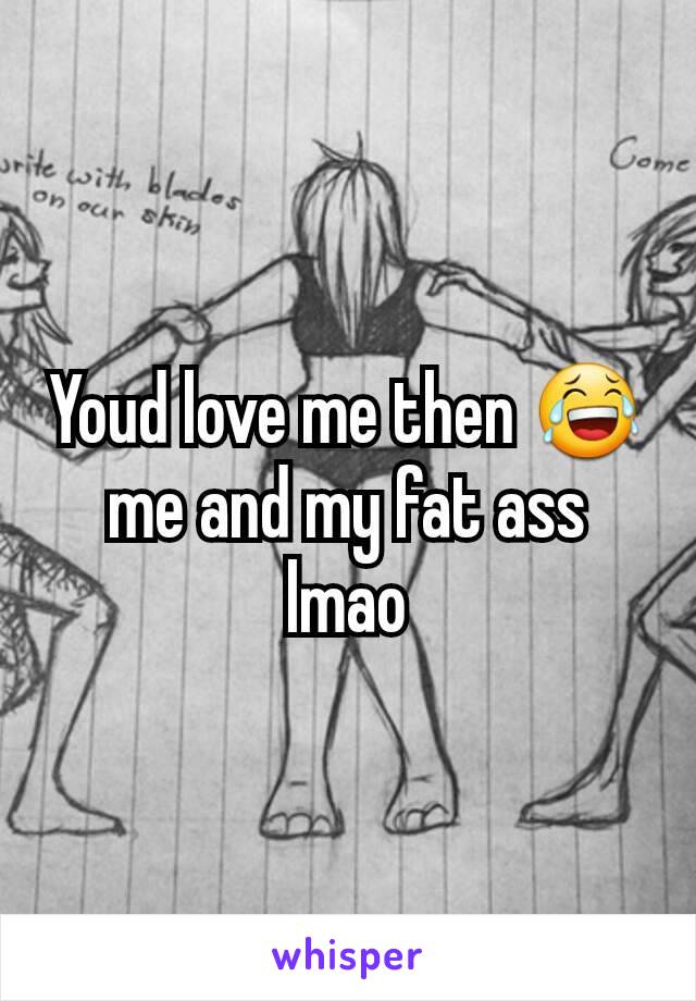 Youd love me then 😂 me and my fat ass lmao