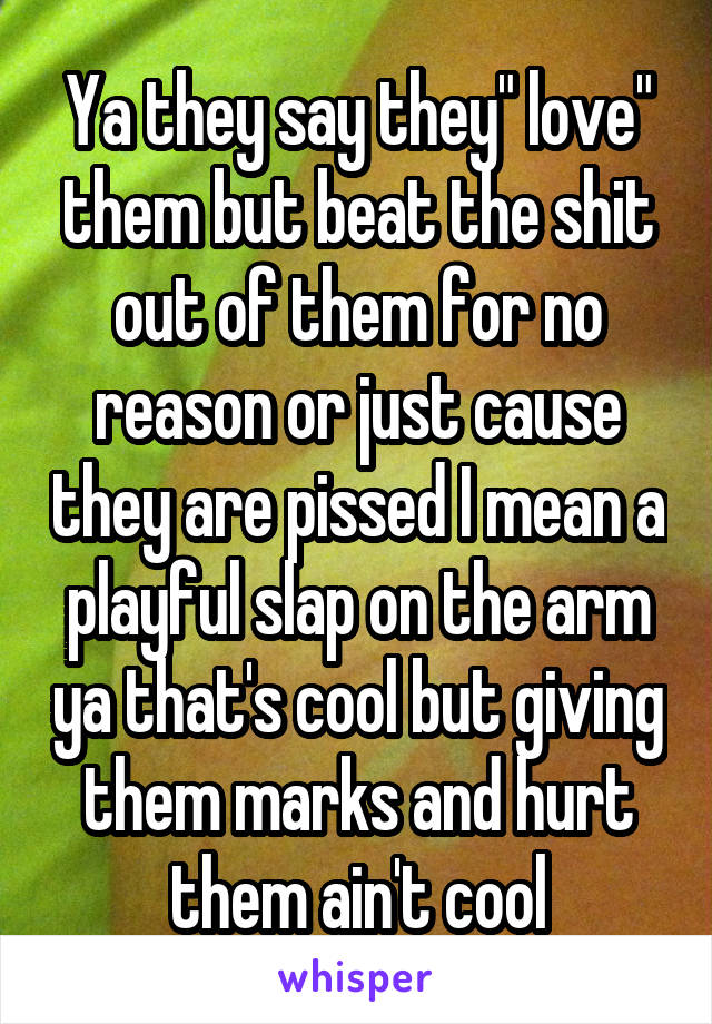 Ya they say they" love" them but beat the shit out of them for no reason or just cause they are pissed I mean a playful slap on the arm ya that's cool but giving them marks and hurt them ain't cool