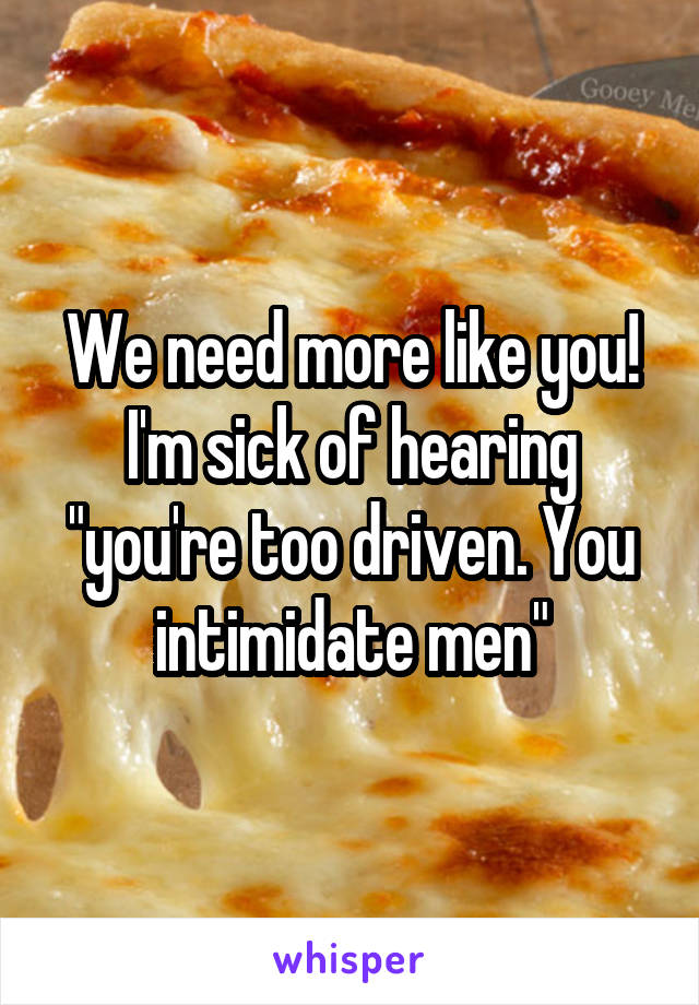 We need more like you! I'm sick of hearing "you're too driven. You intimidate men"