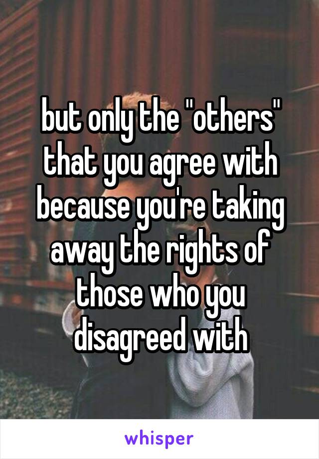 but only the "others" that you agree with because you're taking away the rights of those who you disagreed with