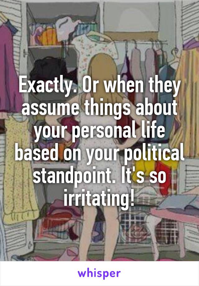 Exactly. Or when they assume things about your personal life based on your political standpoint. It's so irritating!