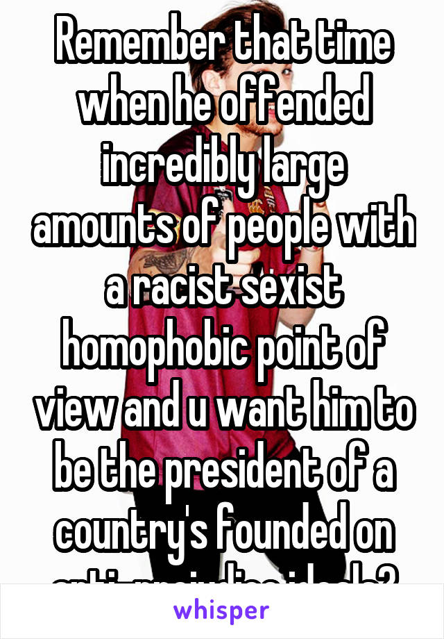 Remember that time when he offended incredibly large amounts of people with a racist sexist homophobic point of view and u want him to be the president of a country's founded on anti-prejudice ideals?