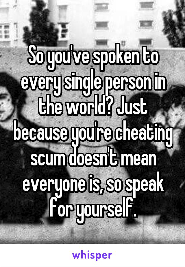 So you've spoken to every single person in the world? Just because you're cheating scum doesn't mean everyone is, so speak for yourself.