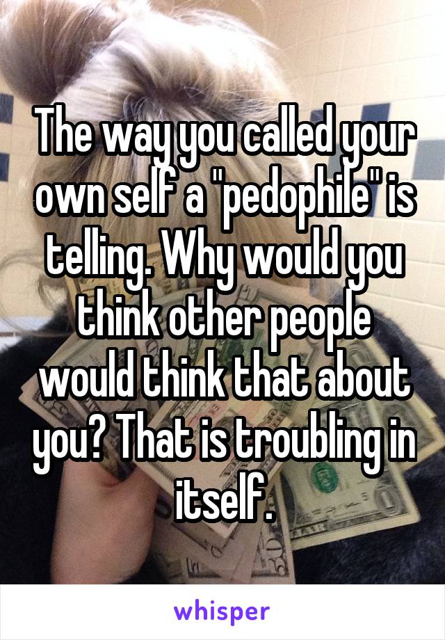 The way you called your own self a "pedophile" is telling. Why would you think other people would think that about you? That is troubling in itself.
