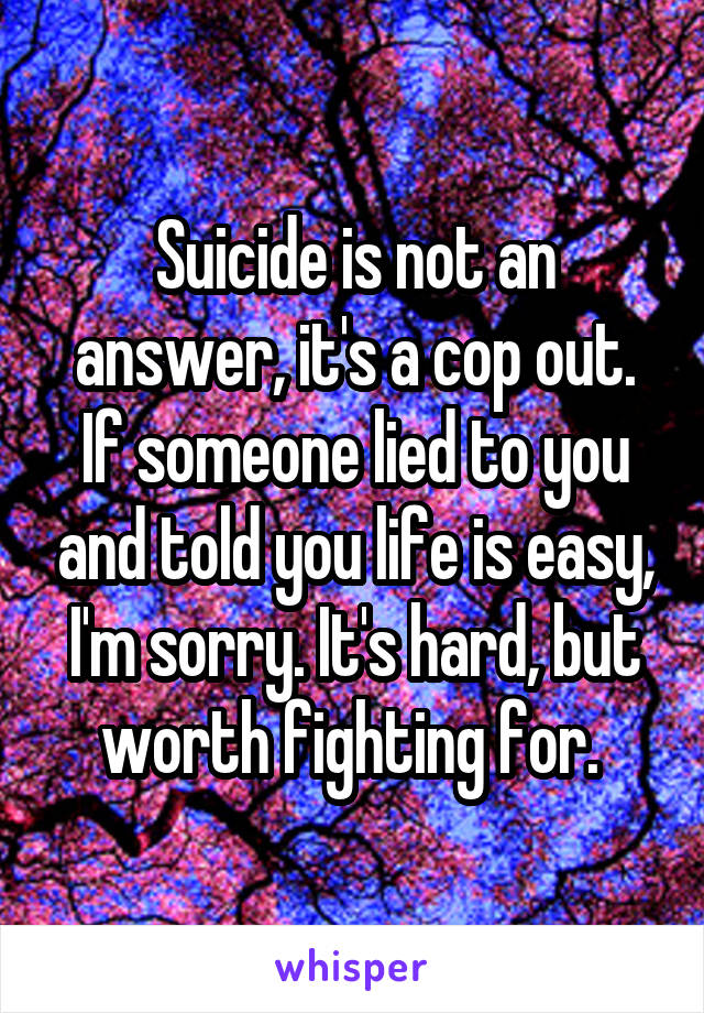 Suicide is not an answer, it's a cop out. If someone lied to you and told you life is easy, I'm sorry. It's hard, but worth fighting for. 