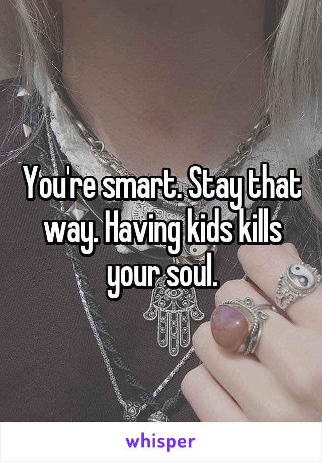 You're smart. Stay that way. Having kids kills your soul.