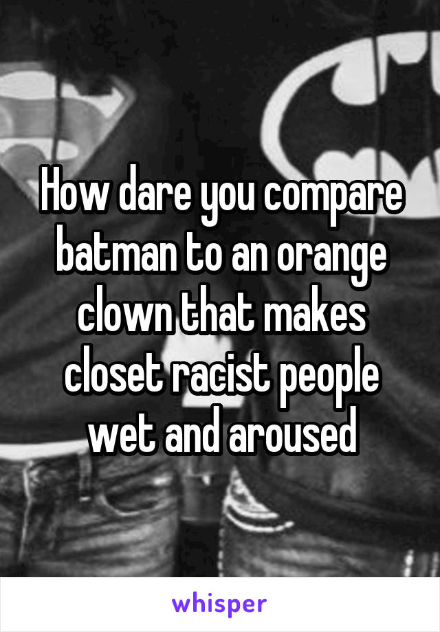 How dare you compare batman to an orange clown that makes closet racist people wet and aroused