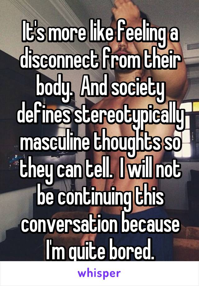 It's more like feeling a disconnect from their body.  And society defines stereotypically masculine thoughts so they can tell.  I will not be continuing this conversation because I'm quite bored.