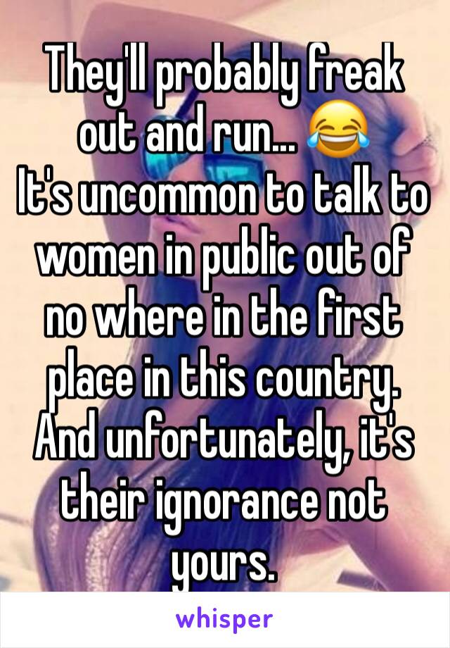 They'll probably freak out and run... 😂 
It's uncommon to talk to women in public out of no where in the first place in this country. 
And unfortunately, it's their ignorance not yours. 