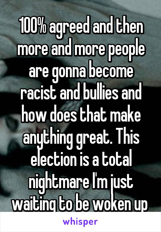 100% agreed and then more and more people are gonna become racist and bullies and how does that make anything great. This election is a total nightmare I'm just waiting to be woken up 