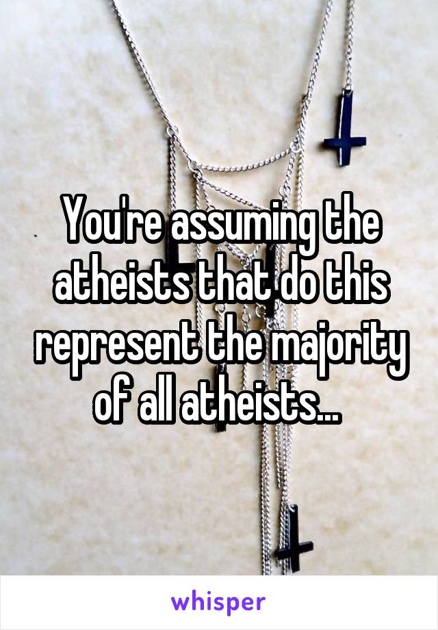 You're assuming the atheists that do this represent the majority of all atheists... 