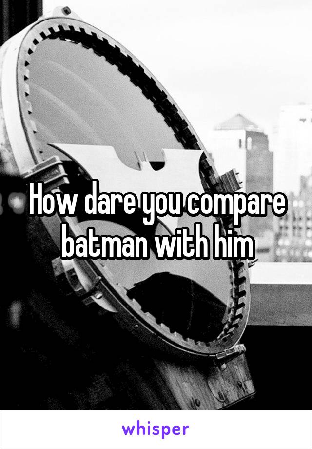 How dare you compare batman with him