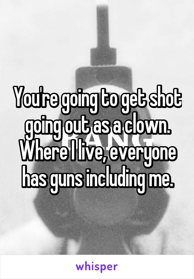 You're going to get shot going out as a clown. Where I live, everyone has guns including me.