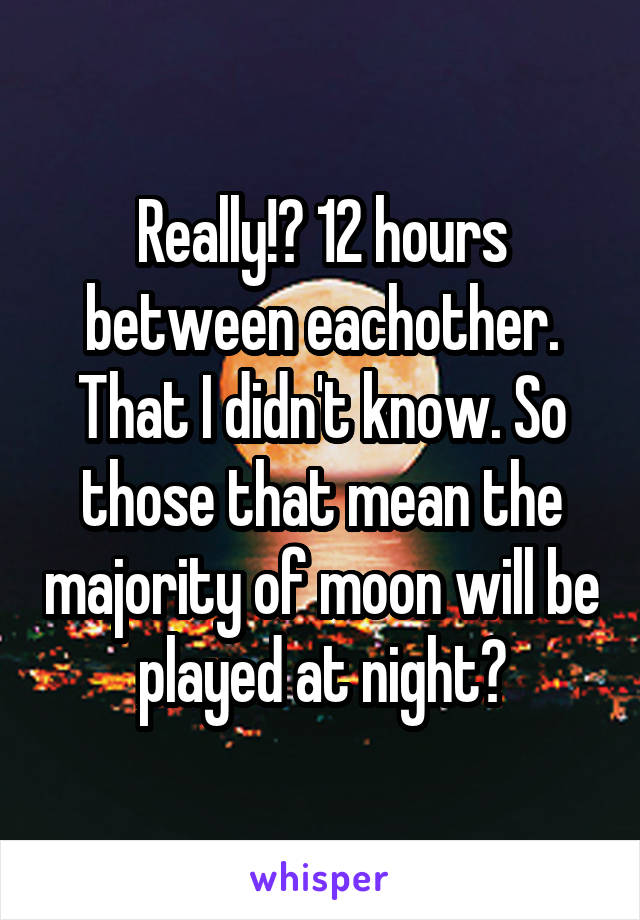 Really!? 12 hours between eachother. That I didn't know. So those that mean the majority of moon will be played at night?