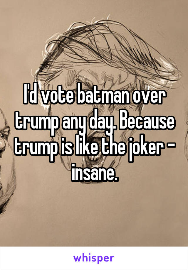 I'd vote batman over trump any day. Because trump is like the joker - insane.