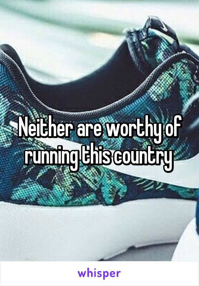 Neither are worthy of running this country 