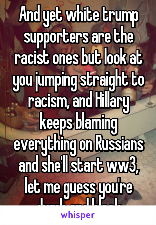 And yet white trump supporters are the racist ones but look at you jumping straight to racism, and Hillary keeps blaming everything on Russians and she'll start ww3, let me guess you're dumb and black