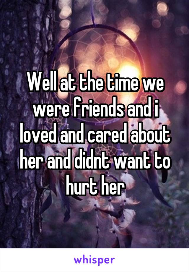 Well at the time we were friends and i loved and cared about her and didnt want to hurt her
