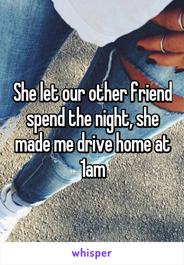 She let our other friend spend the night, she made me drive home at 1am
