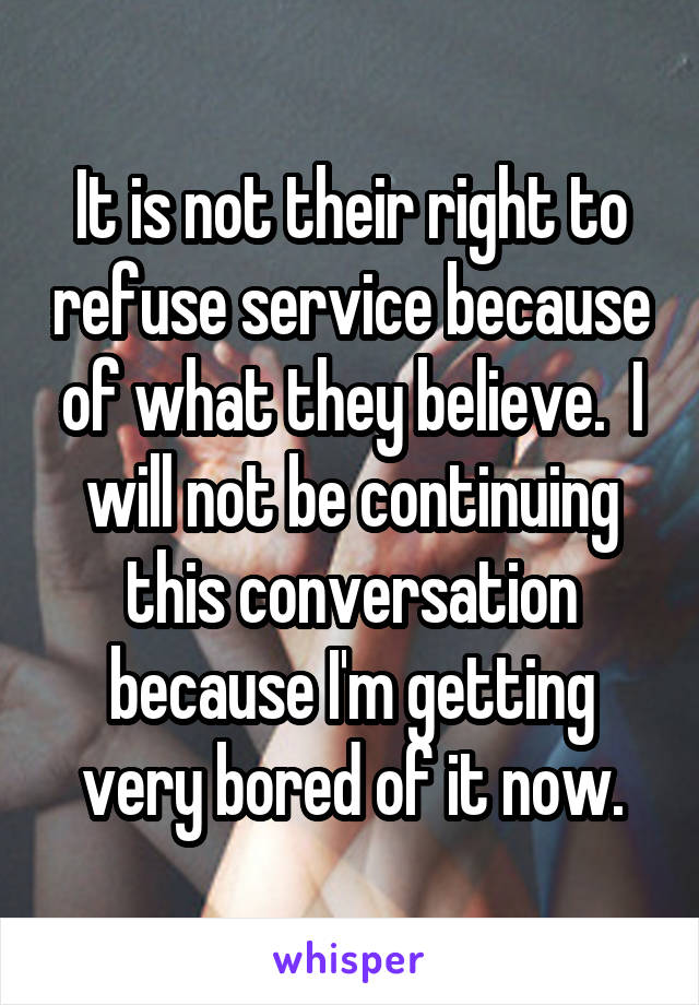 It is not their right to refuse service because of what they believe.  I will not be continuing this conversation because I'm getting very bored of it now.