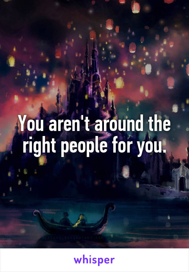 You aren't around the right people for you.