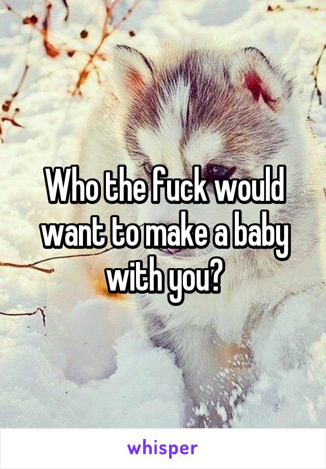 Who the fuck would want to make a baby with you?