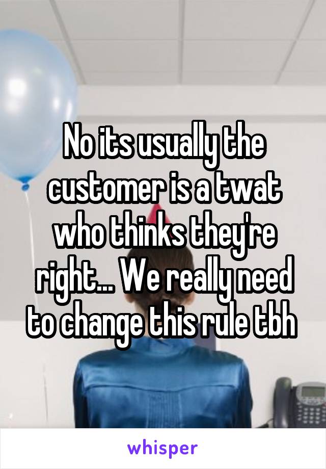 No its usually the customer is a twat who thinks they're right... We really need to change this rule tbh 