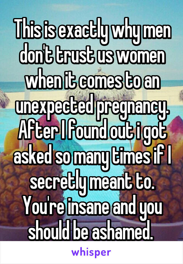 This is exactly why men don't trust us women when it comes to an unexpected pregnancy. After I found out i got asked so many times if I secretly meant to. You're insane and you should be ashamed. 
