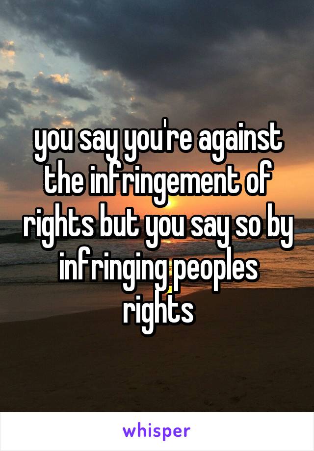 you say you're against the infringement of rights but you say so by infringing peoples rights