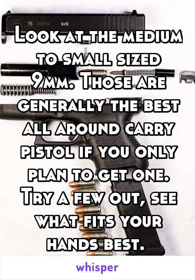 Look at the medium to small sized 9mm. Those are generally the best all around carry pistol if you only plan to get one. Try a few out, see what fits your hands best. 