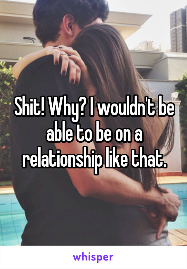 Shit! Why? I wouldn't be able to be on a relationship like that.