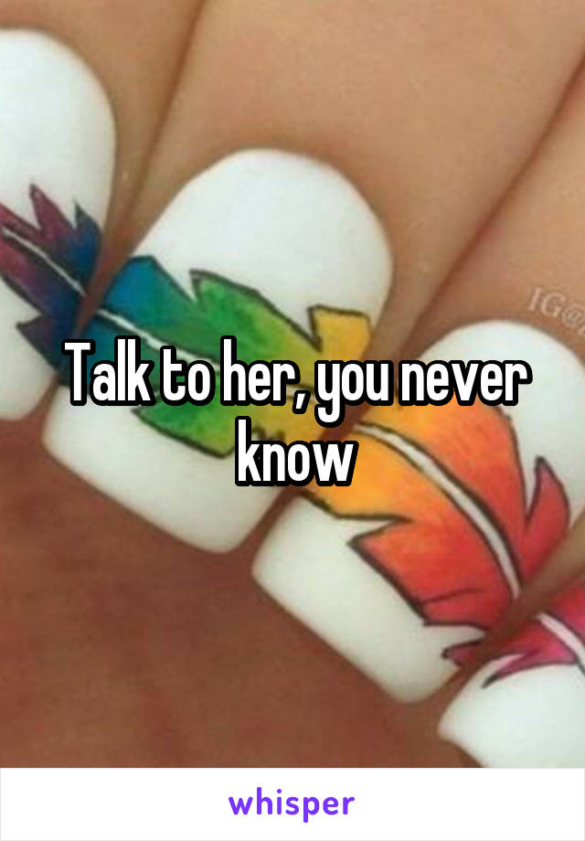 Talk to her, you never know