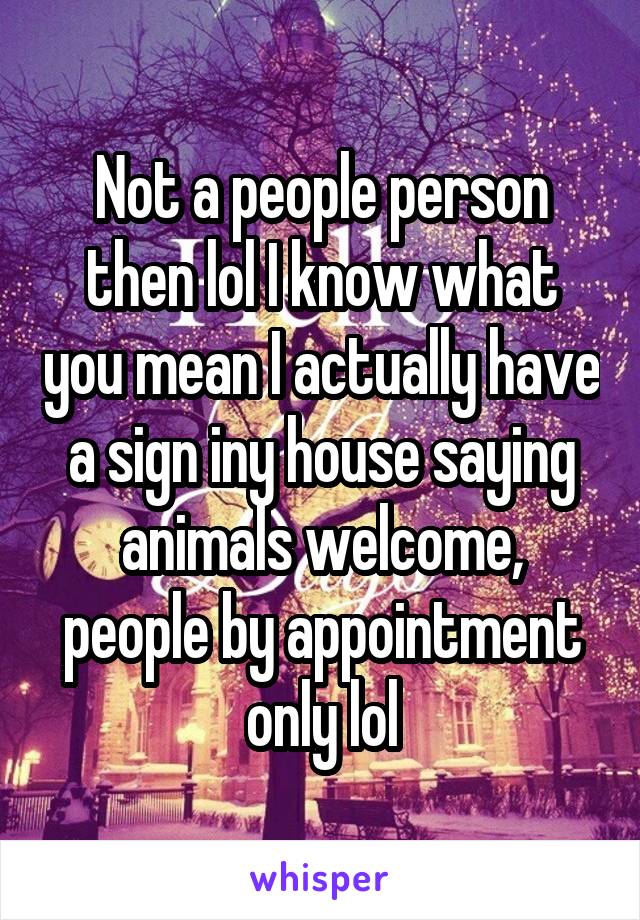 Not a people person then lol I know what you mean I actually have a sign iny house saying animals welcome, people by appointment only lol