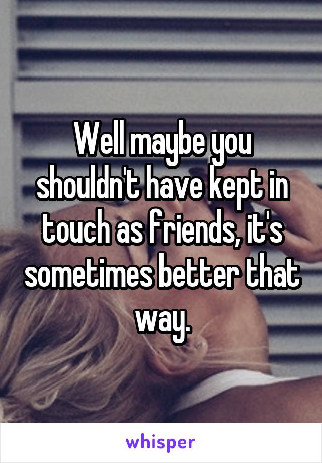 Well maybe you shouldn't have kept in touch as friends, it's sometimes better that way.