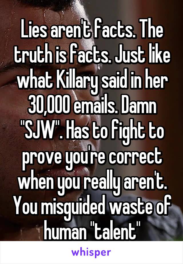 Lies aren't facts. The truth is facts. Just like what Killary said in her 30,000 emails. Damn "SJW". Has to fight to prove you're correct when you really aren't. You misguided waste of human "talent"