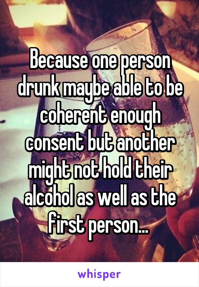Because one person drunk maybe able to be coherent enough consent but another might not hold their alcohol as well as the first person... 