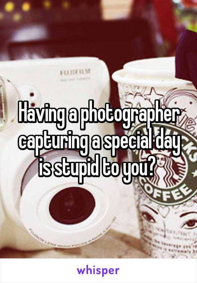 Having a photographer capturing a special day is stupid to you? 
