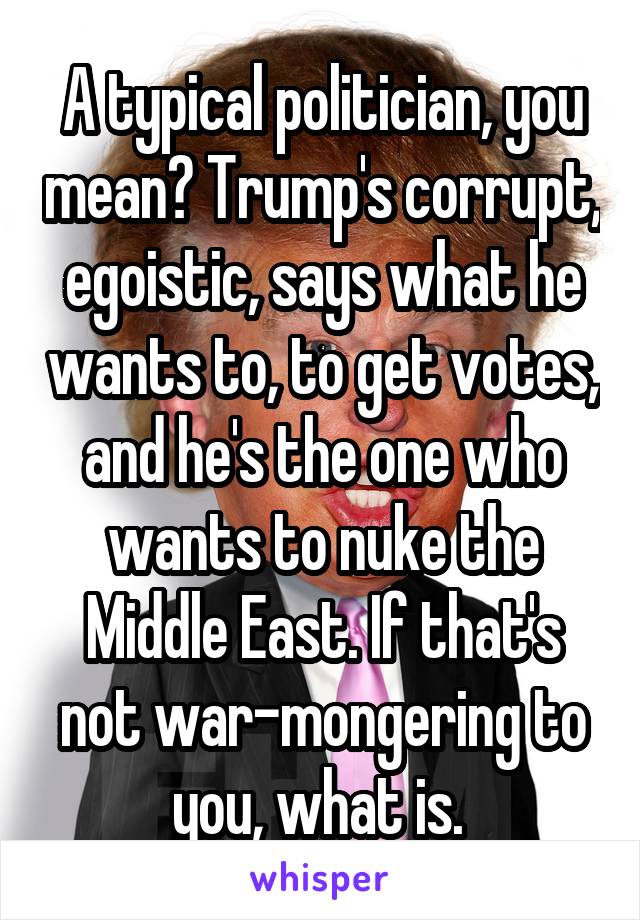 A typical politician, you mean? Trump's corrupt, egoistic, says what he wants to, to get votes, and he's the one who wants to nuke the Middle East. If that's not war-mongering to you, what is. 