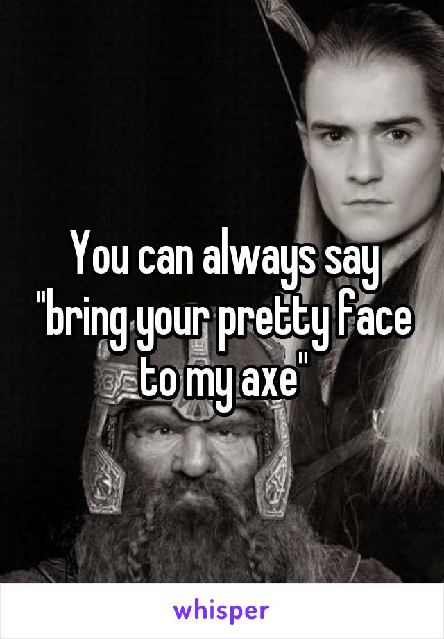 You can always say "bring your pretty face to my axe"