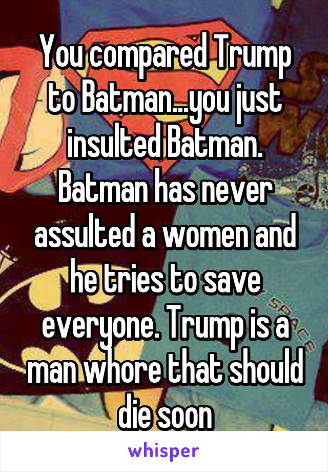 You compared Trump to Batman...you just insulted Batman. Batman has never assulted a women and he tries to save everyone. Trump is a man whore that should die soon