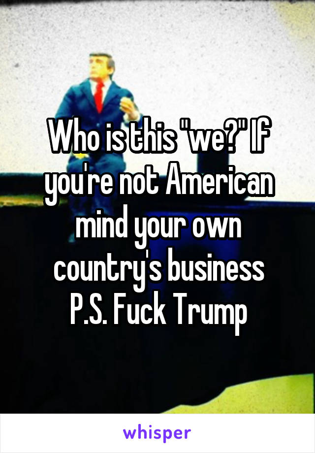 Who is this "we?" If you're not American mind your own country's business
P.S. Fuck Trump