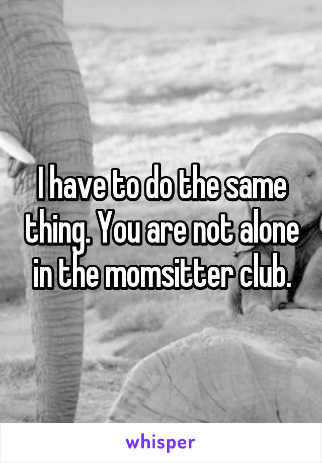 I have to do the same thing. You are not alone in the momsitter club.