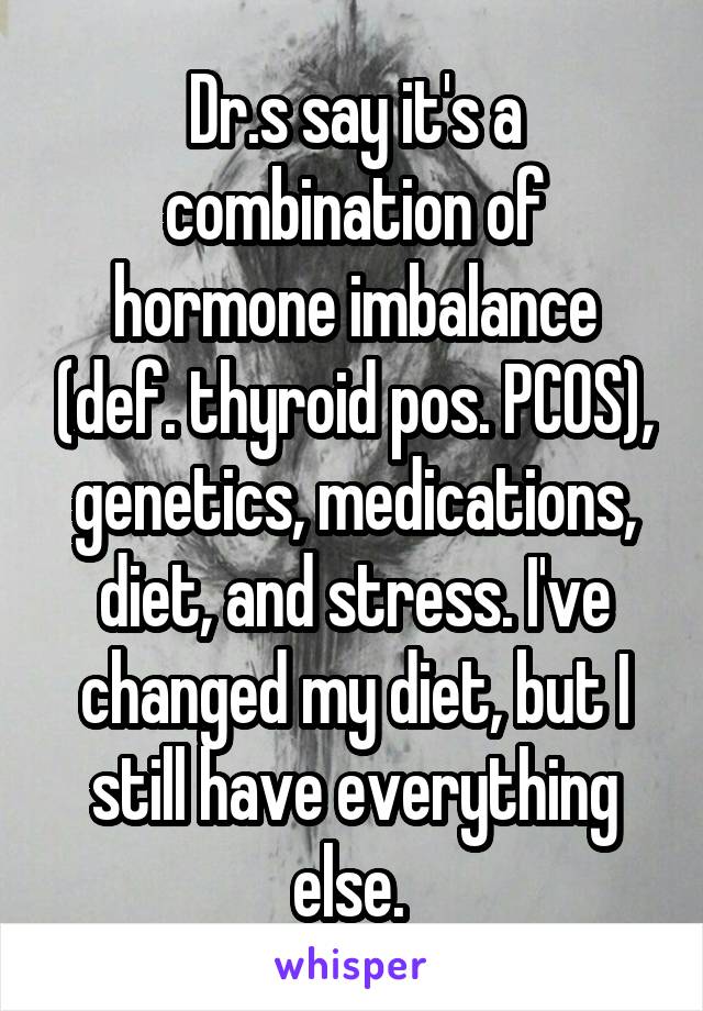 Dr.s say it's a combination of hormone imbalance (def. thyroid pos. PCOS), genetics, medications, diet, and stress. I've changed my diet, but I still have everything else. 