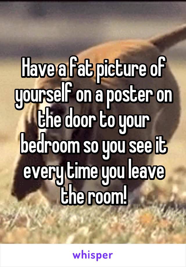 Have a fat picture of yourself on a poster on the door to your bedroom so you see it every time you leave the room!