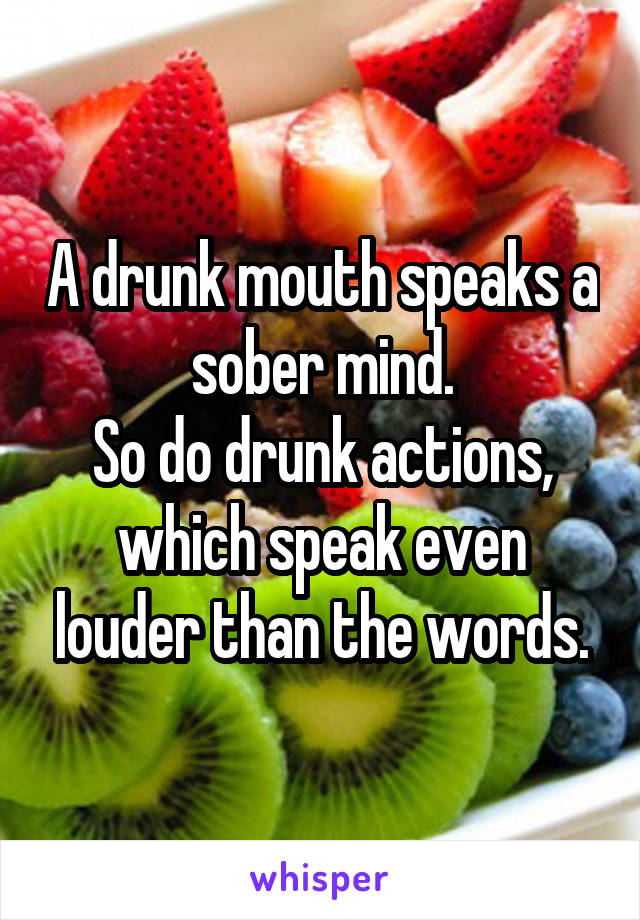 A drunk mouth speaks a sober mind.
So do drunk actions, which speak even louder than the words.