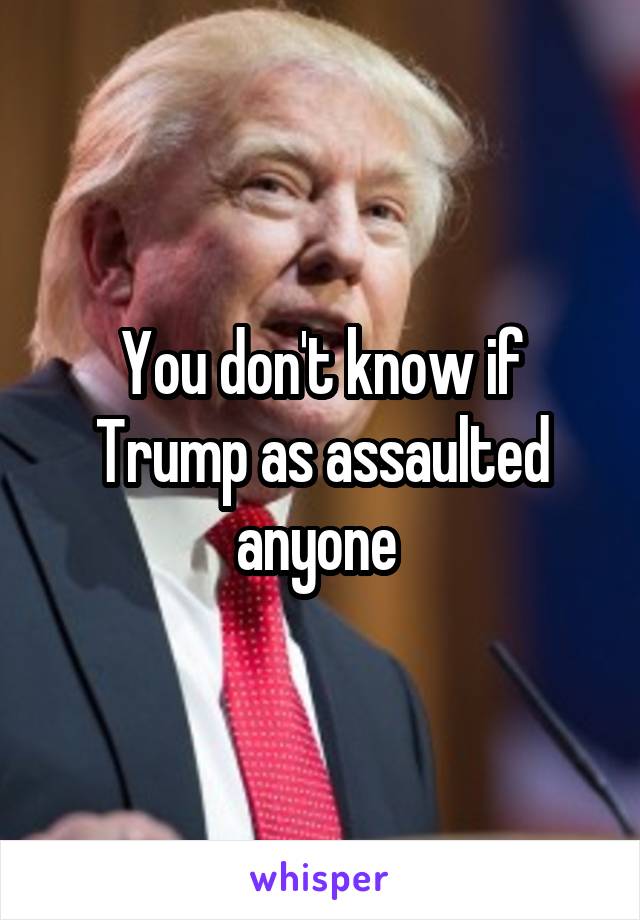 You don't know if Trump as assaulted anyone 